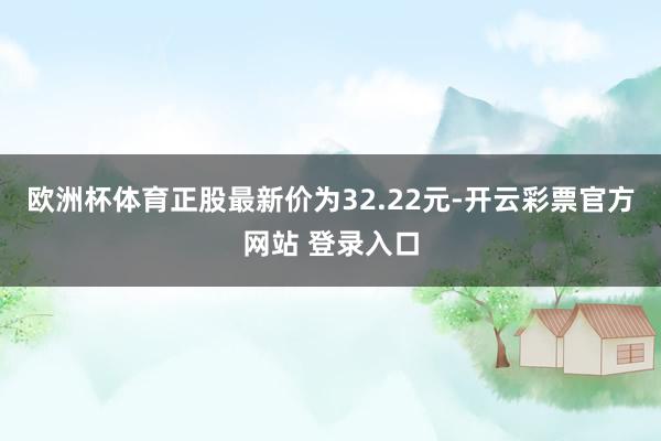 欧洲杯体育正股最新价为32.22元-开云彩票官方网站 登录入口