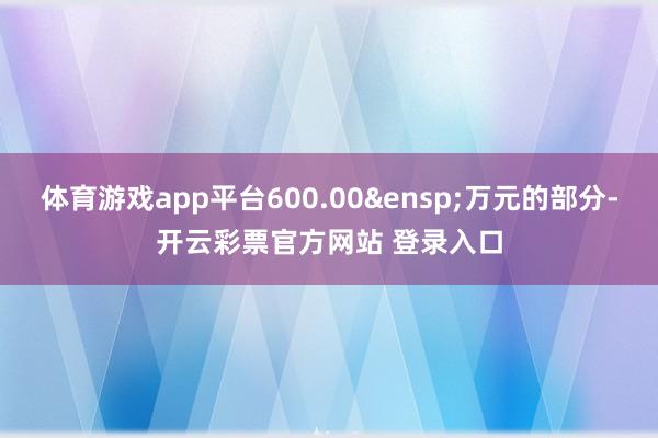 体育游戏app平台600.00&ensp;万元的部分-开云彩票官方网站 登录入口