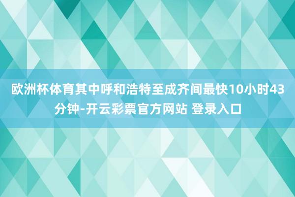 欧洲杯体育其中呼和浩特至成齐间最快10小时43分钟-开云彩票官方网站 登录入口