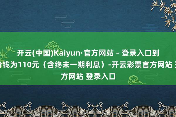 开云(中国)Kaiyun·官方网站 - 登录入口到期赎回价钱为110元（含终末一期利息）-开云彩票官方网站 登录入口